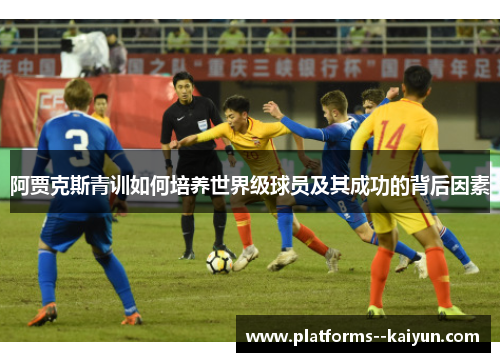 阿贾克斯青训如何培养世界级球员及其成功的背后因素 阿贾克斯青训如何培养世界级球员及其成功的背后因素