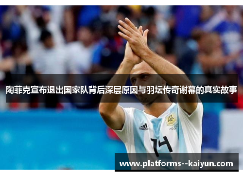 陶菲克宣布退出国家队背后深层原因与羽坛传奇谢幕的真实故事 陶菲克宣布退出国家队背后深层原因与羽坛传奇谢幕的真实故事