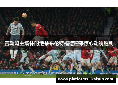 富勒姆主场补时绝杀布伦特福德迎来惊心动魄胜利 富勒姆主场补时绝杀布伦特福德迎来惊心动魄胜利