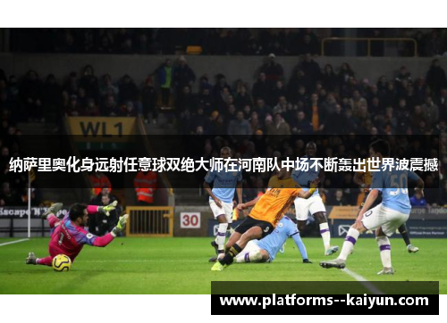纳萨里奥化身远射任意球双绝大师在河南队中场不断轰出世界波震撼 纳萨里奥化身远射任意球双绝大师在河南队中场不断轰出世界波震撼