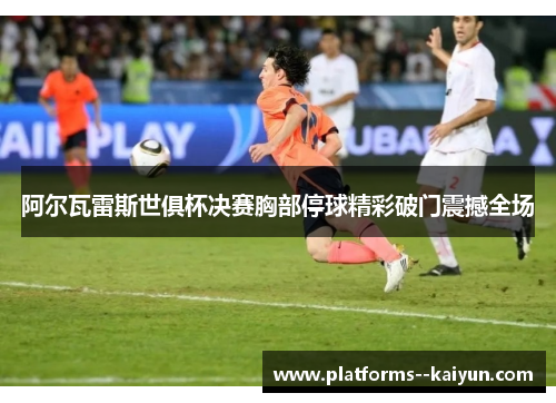阿尔瓦雷斯世俱杯决赛胸部停球精彩破门震撼全场