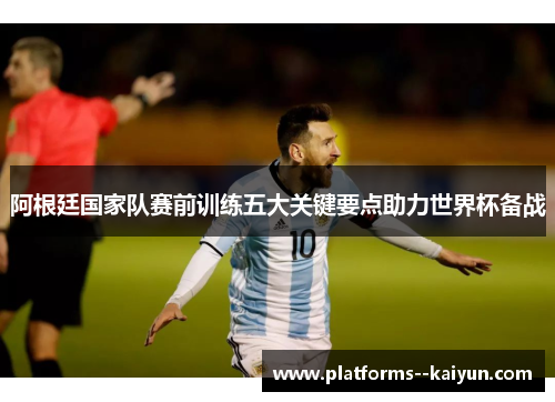 阿根廷国家队赛前训练五大关键要点助力世界杯备战