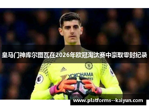 皇马门神库尔图瓦在2026年欧冠淘汰赛中豪取零封纪录 皇马门神库尔图瓦在2026年欧冠淘汰赛中豪取零封纪录