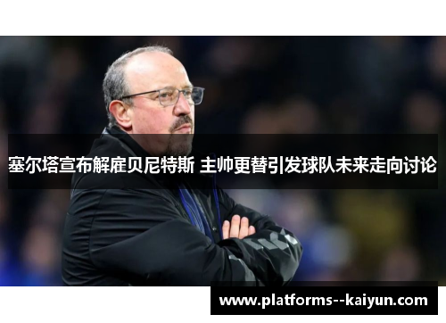 塞尔塔宣布解雇贝尼特斯 主帅更替引发球队未来走向讨论 塞尔塔宣布解雇贝尼特斯 主帅更替引发球队未来走向讨论